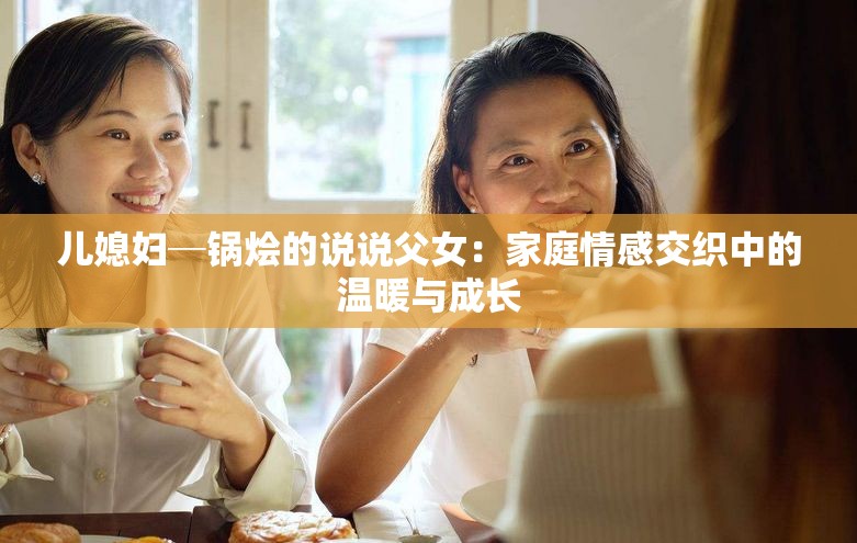 儿媳妇─锅烩的说说父女：家庭情感交织中的温暖与成长