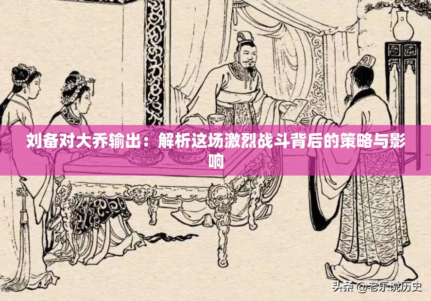 刘备对大乔输出：解析这场激烈战斗背后的策略与影响