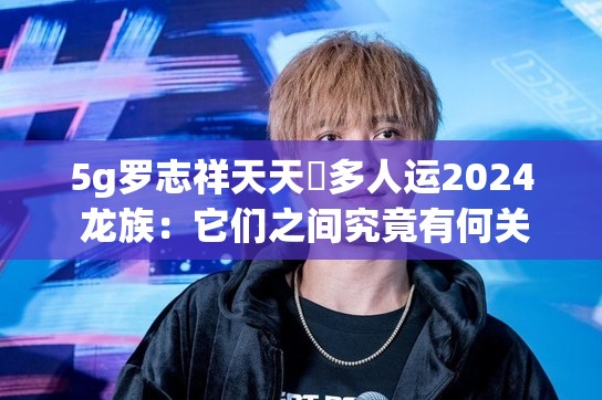 5g罗志祥天天奭多人运2024 龙族：它们之间究竟有何关联