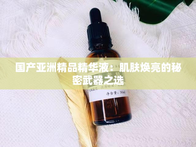 国产亚洲精品精华液：肌肤焕亮的秘密武器之选
