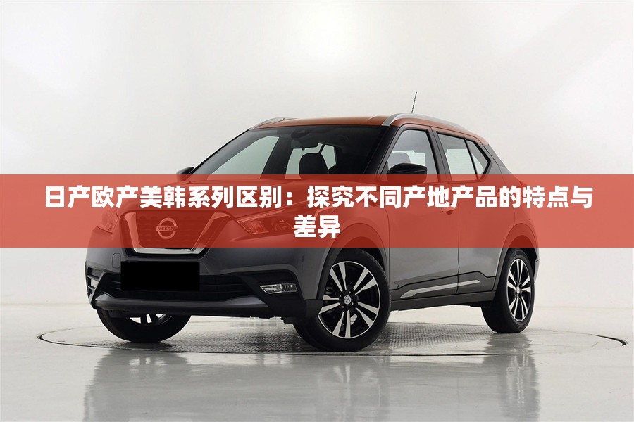 日产欧产美韩系列区别：探究不同产地产品的特点与差异