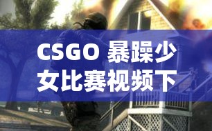 CSGO 暴躁少女比赛视频下载：精彩对决不容错过