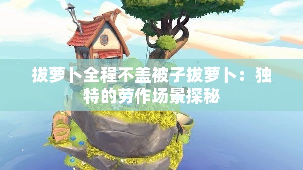 拔萝卜全程不盖被子拔萝卜：独特的劳作场景探秘