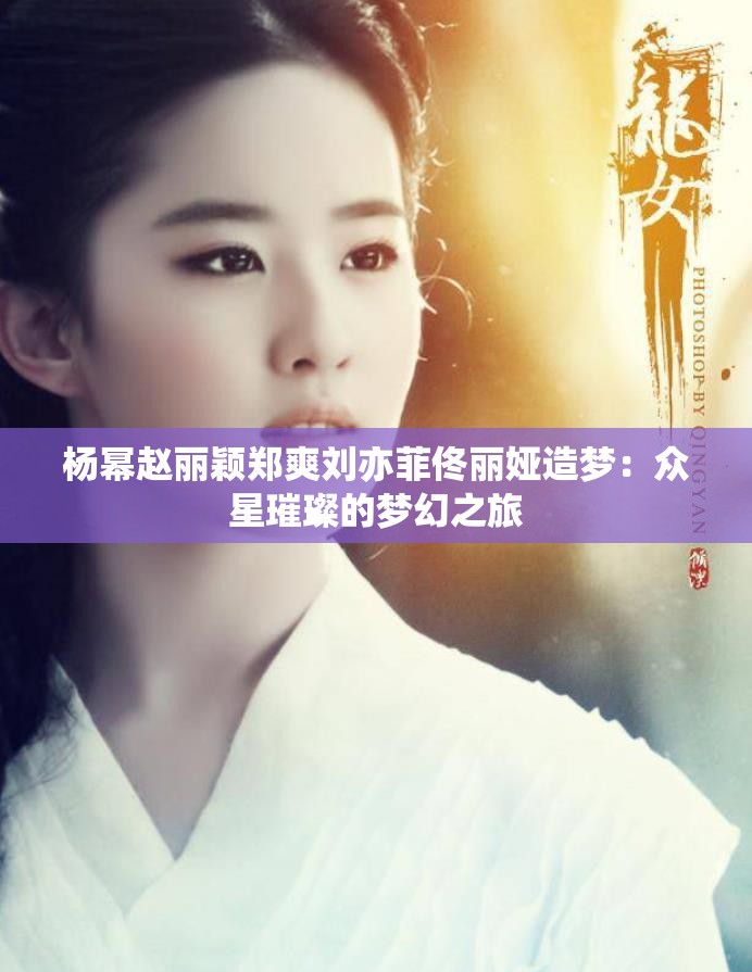 杨幂赵丽颖郑爽刘亦菲佟丽娅造梦：众星璀璨的梦幻之旅