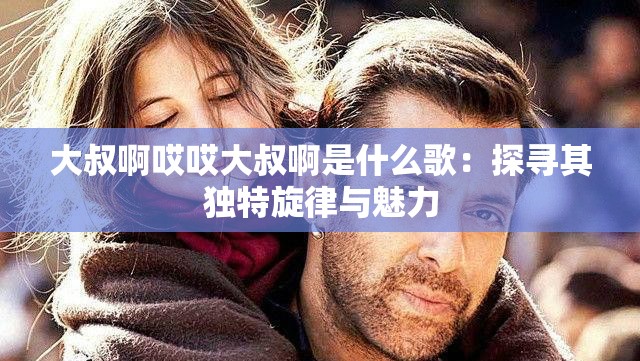 大叔啊哎哎大叔啊是什么歌：探寻其独特旋律与魅力