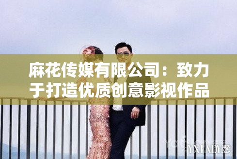 麻花传媒有限公司：致力于打造优质创意影视作品的行业先锋