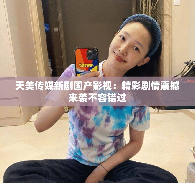 天美传媒新剧国产影视：精彩剧情震撼来袭不容错过