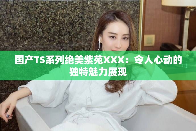 国产TS系列绝美紫苑XXX：令人心动的独特魅力展现