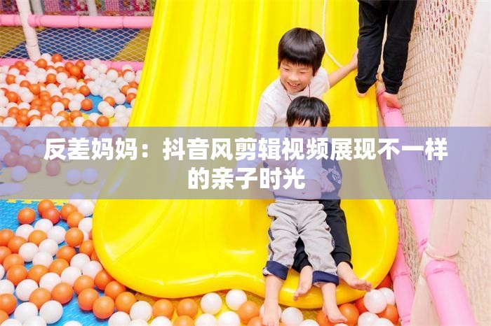 反差妈妈：抖音风剪辑视频展现不一样的亲子时光