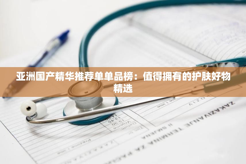 亚洲国产精华推荐单单品榜：值得拥有的护肤好物精选