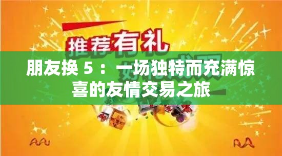 朋友换 5 ：一场独特而充满惊喜的友情交易之旅