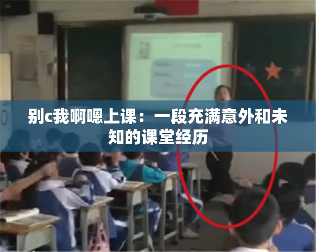 别c我啊嗯上课：一段充满意外和未知的课堂经历