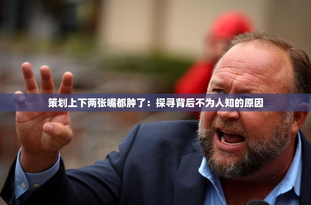 策划上下两张嘴都肿了：探寻背后不为人知的原因