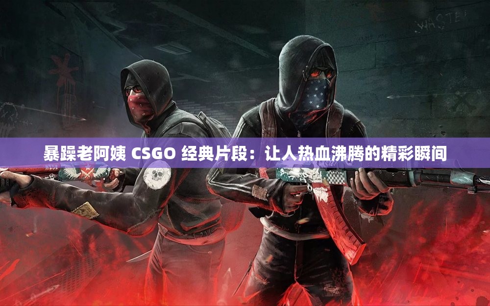 暴躁老阿姨 CSGO 经典片段：让人热血沸腾的精彩瞬间