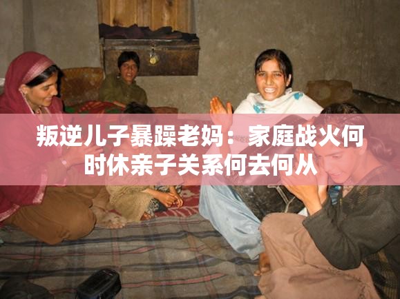 叛逆儿子暴躁老妈：家庭战火何时休亲子关系何去何从