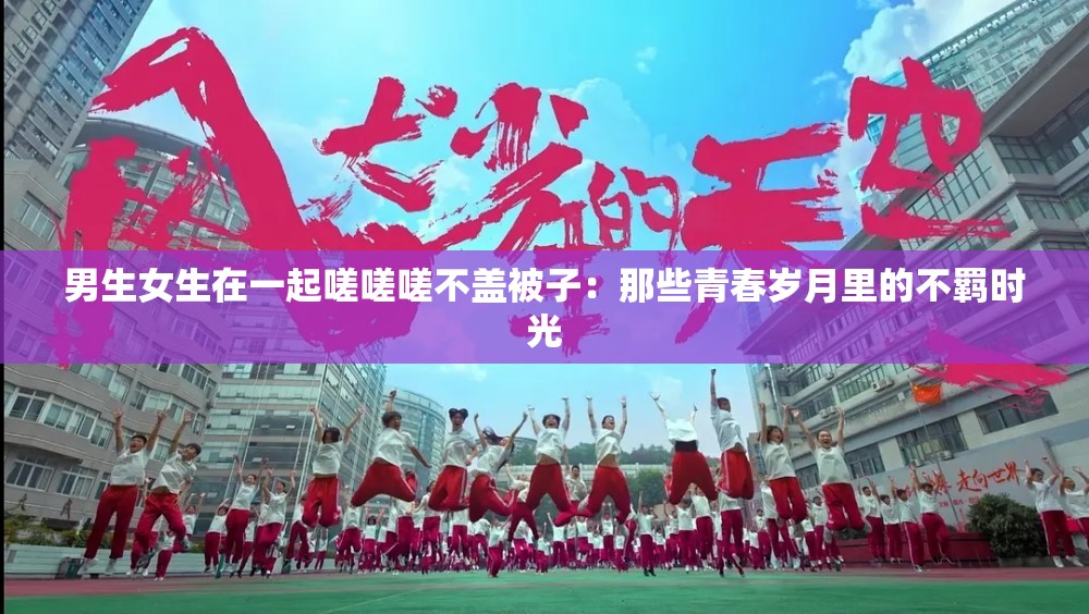 男生女生在一起嗟嗟嗟不盖被子：那些青春岁月里的不羁时光
