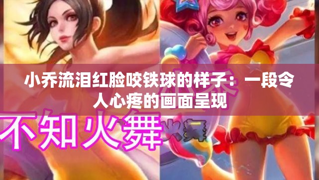 小乔流泪红脸咬铁球的样子：一段令人心疼的画面呈现