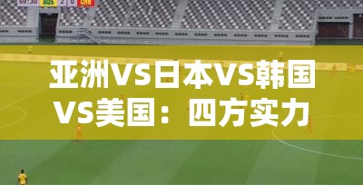 亚洲VS日本VS韩国VS美国：四方实力与发展对比剖析