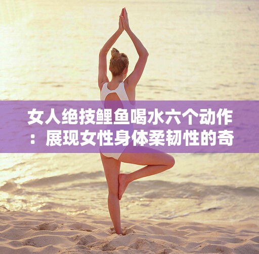 女人绝技鲤鱼喝水六个动作：展现女性身体柔韧性的奇妙之术