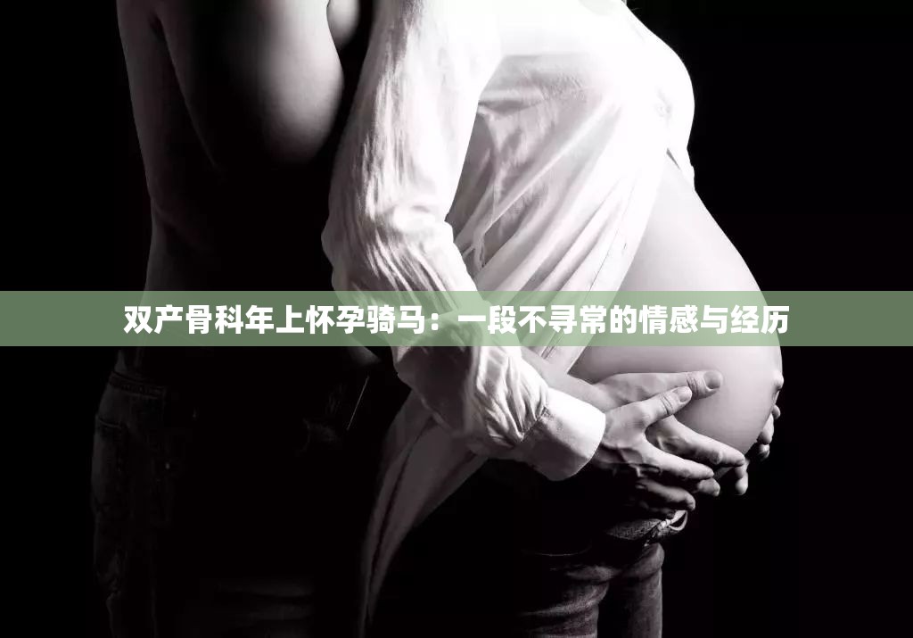 双产骨科年上怀孕骑马：一段不寻常的情感与经历