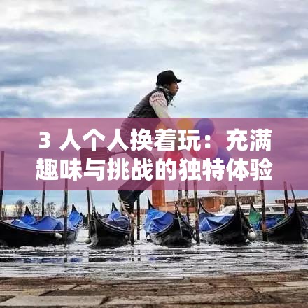 3 人个人换着玩：充满趣味与挑战的独特体验之旅