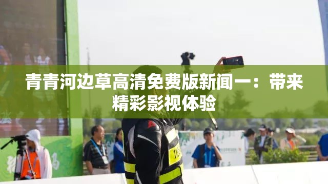 青青河边草高清免费版新闻一：带来精彩影视体验