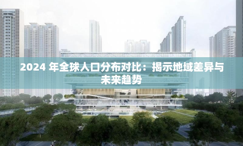 2024 年全球人口分布对比：揭示地域差异与未来趋势