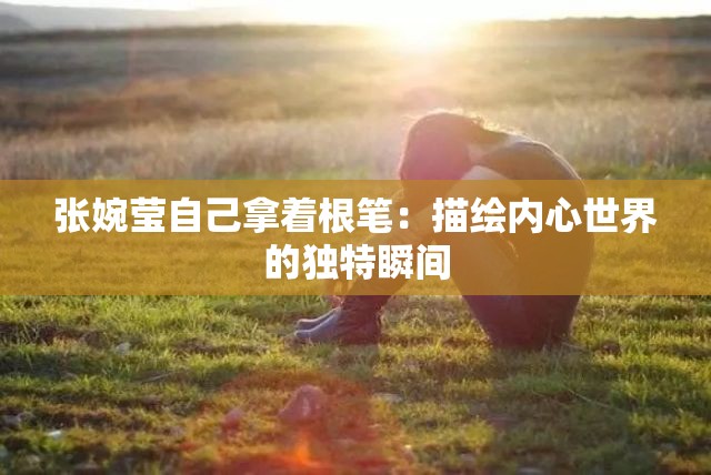 张婉莹自己拿着根笔：描绘内心世界的独特瞬间