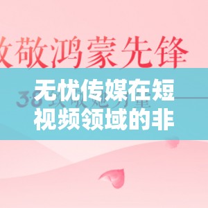 无忧传媒在短视频领域的非凡成就-引领行业创新与发展的先锋力量