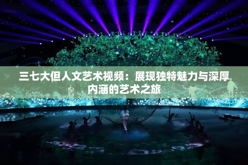 三七大但人文艺术视频：展现独特魅力与深厚内涵的艺术之旅