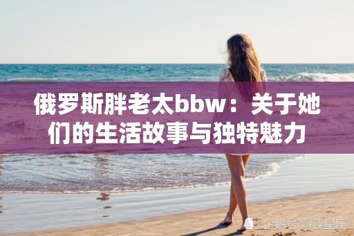 俄罗斯胖老太bbw：关于她们的生活故事与独特魅力