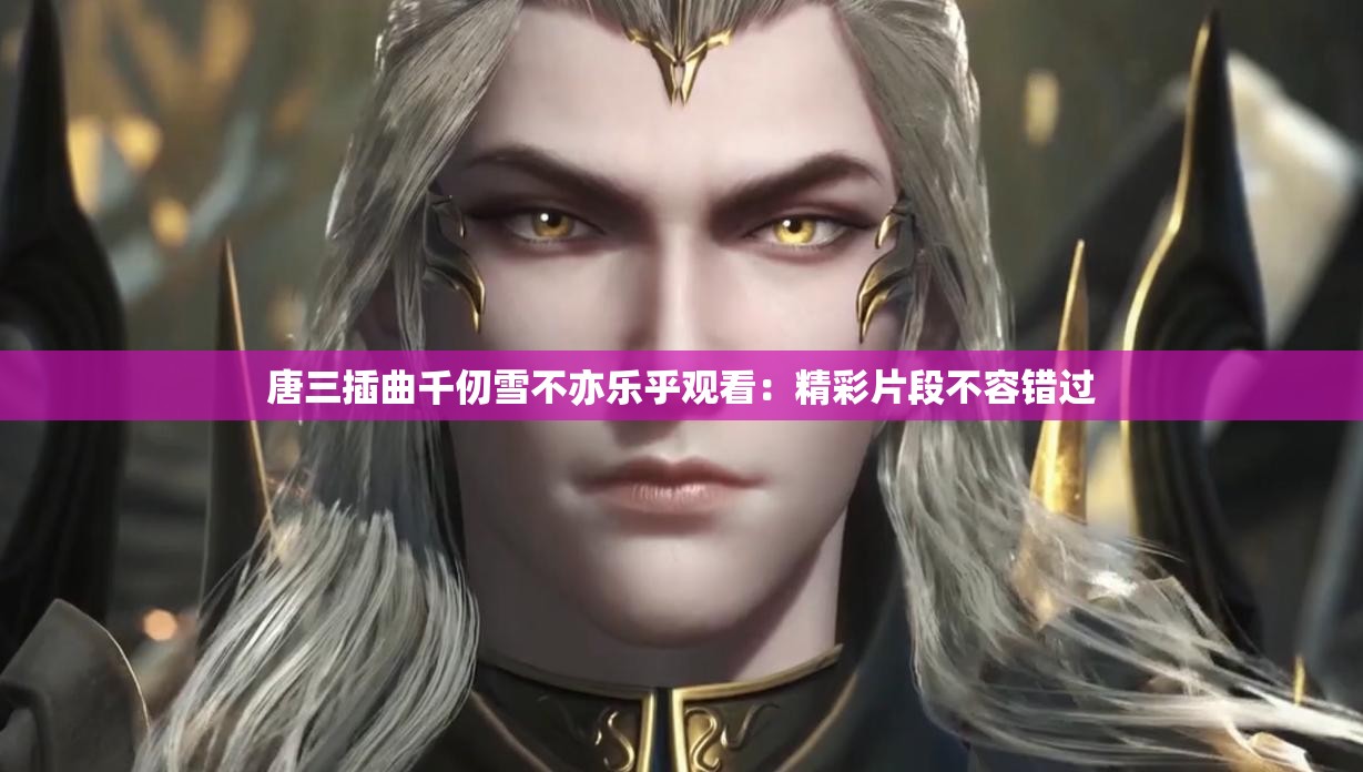 唐三插曲千仞雪不亦乐乎观看：精彩片段不容错过