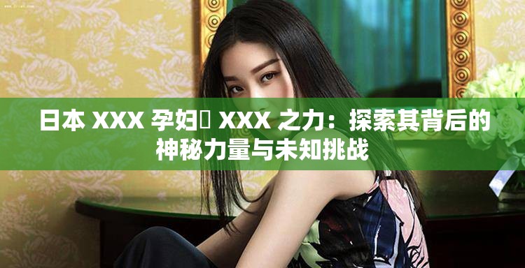 日本 XXX 孕妇乂 XXX 之力：探索其背后的神秘力量与未知挑战