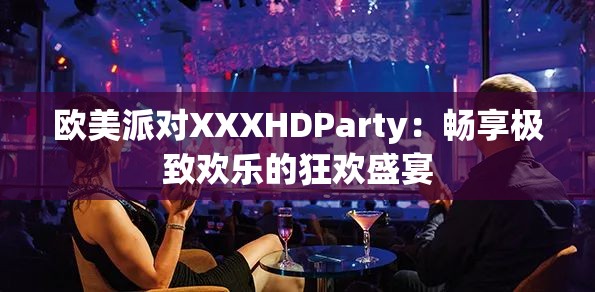 欧美派对XXXHDParty：畅享极致欢乐的狂欢盛宴