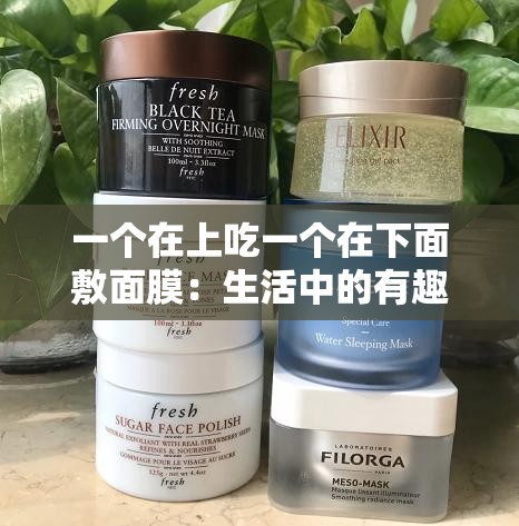 一个在上吃一个在下面敷面膜：生活中的有趣对比场景