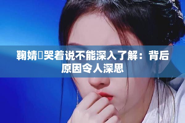 鞠婧祎哭着说不能深入了解：背后原因令人深思