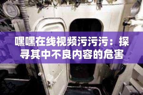 嘿嘿在线视频污污污：探寻其中不良内容的危害与治理