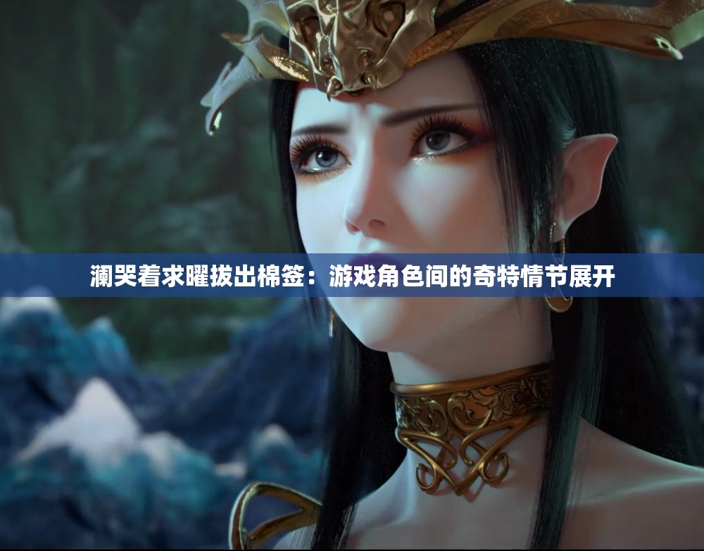 澜哭着求曜拔出棉签：游戏角色间的奇特情节展开