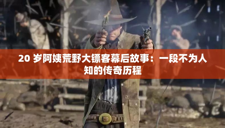 20 岁阿姨荒野大镖客幕后故事：一段不为人知的传奇历程