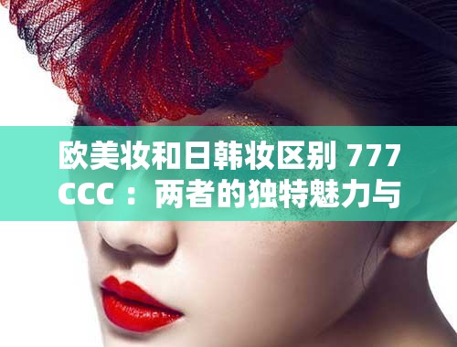 欧美妆和日韩妆区别 777CCC ：两者的独特魅力与技巧