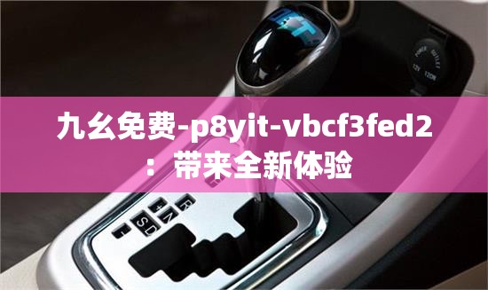 九幺免费-p8yit-vbcf3fed2 ：带来全新体验