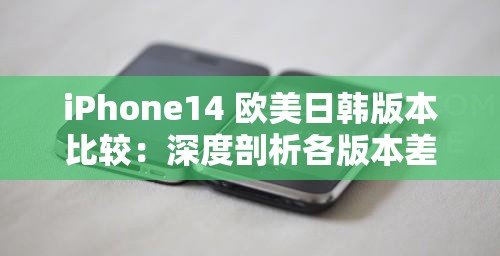iPhone14 欧美日韩版本比较：深度剖析各版本差异与优劣