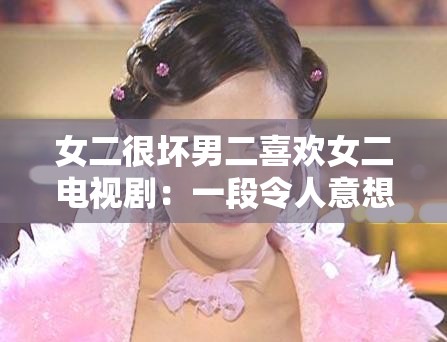 女二很坏男二喜欢女二电视剧：一段令人意想不到的复杂情感纠葛