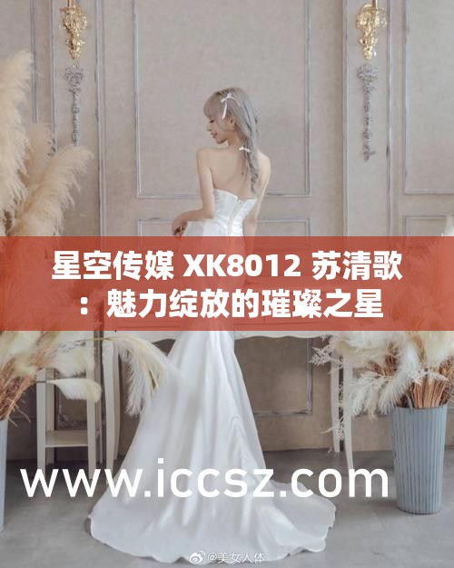星空传媒 XK8012 苏清歌：魅力绽放的璀璨之星