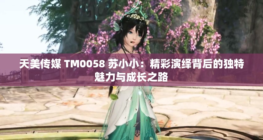 天美传媒 TM0058 苏小小：精彩演绎背后的独特魅力与成长之路