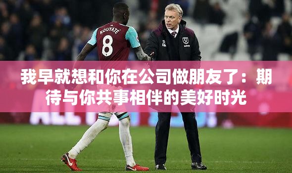 我早就想和你在公司做朋友了：期待与你共事相伴的美好时光