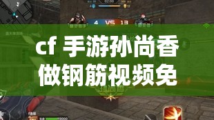 cf 手游孙尚香做钢筋视频免费：精彩内容不容错过