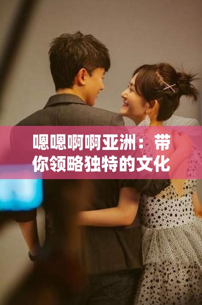 嗯嗯啊啊亚洲：带你领略独特的文化与风情魅力