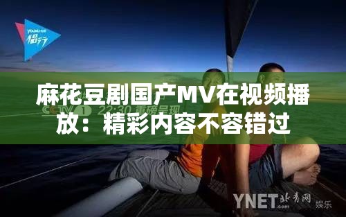 麻花豆剧国产MV在视频播放：精彩内容不容错过