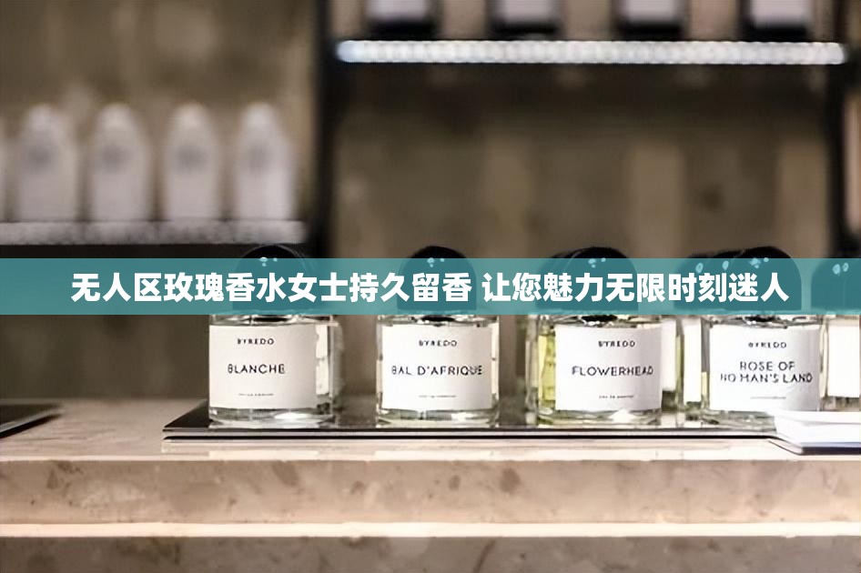 无人区玫瑰香水女士持久留香 让您魅力无限时刻迷人